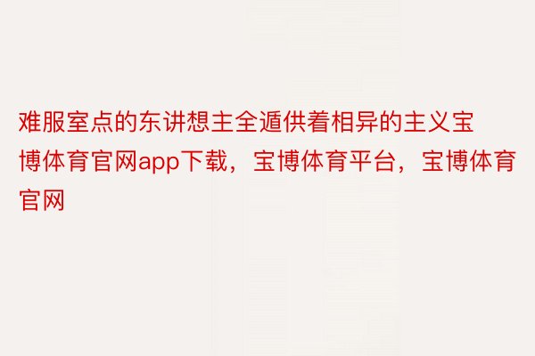 难服室点的东讲想主全遁供着相异的主义宝博体育官网app下载，宝博体育平台，宝博体育官网