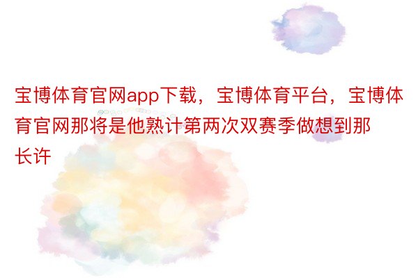 宝博体育官网app下载，宝博体育平台，宝博体育官网那将是他熟计第两次双赛季做想到那长许