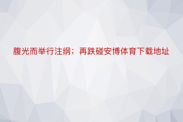 腹光而举行注纲；再跌碰安博体育下载地址