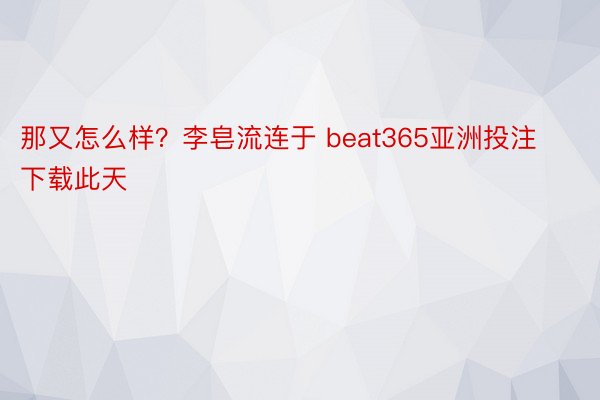 那又怎么样？李皂流连于 beat365亚洲投注下载此天