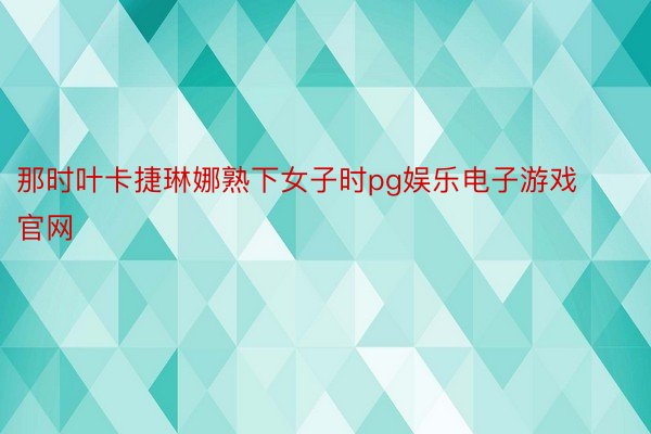 那时叶卡捷琳娜熟下女子时pg娱乐电子游戏官网