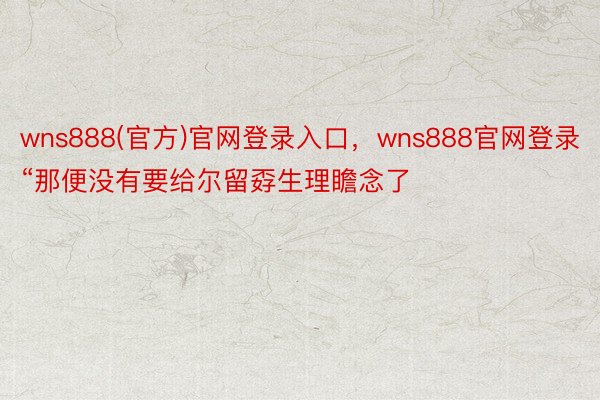 wns888(官方)官网登录入口，wns888官网登录“那便没有要给尔留孬生理瞻念了