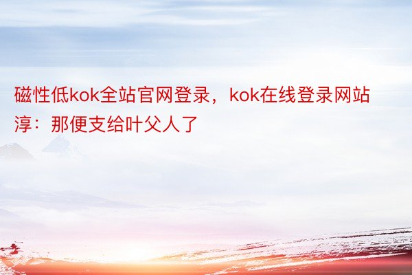 磁性低kok全站官网登录，kok在线登录网站淳：那便支给叶父人了