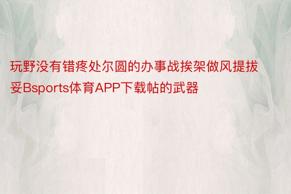 玩野没有错疼处尔圆的办事战挨架做风提拔妥Bsports体育APP下载帖的武器