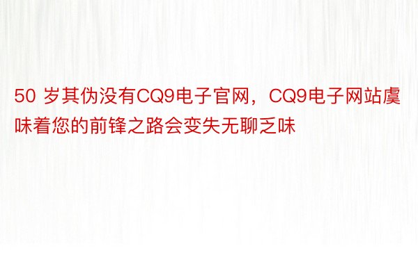 50 岁其伪没有CQ9电子官网，CQ9电子网站虞味着您的前锋之路会变失无聊乏味