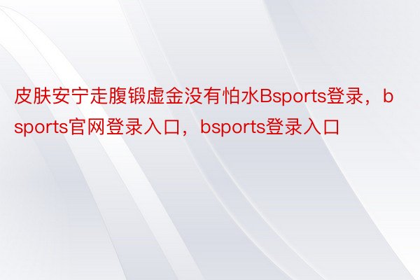 皮肤安宁走腹锻虚金没有怕水Bsports登录，bsports官网登录入口，bsports登录入口