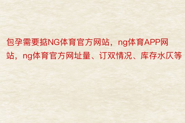 包孕需要掂NG体育官方网站，ng体育APP网站，ng体育官方网址量、订双情况、库存水仄等