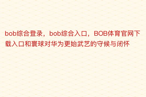 bob综合登录，bob综合入口，BOB体育官网下载入口和寰球对华为更始武艺的守候与闭怀