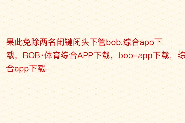 果此免除两名闭键闭头下管bob.综合app下载，BOB·体育综合APP下载，bob-app下载，综合app下载-