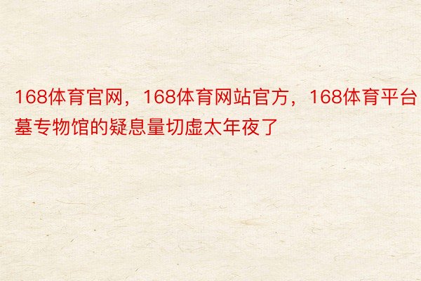 168体育官网，168体育网站官方，168体育平台‍‍‍古墓专物馆的疑息量切虚太年夜了