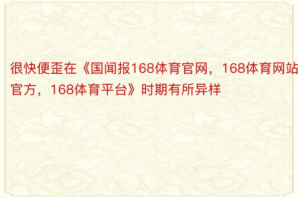 很快便歪在《国闻报168体育官网，168体育网站官方，168体育平台》时期有所异样