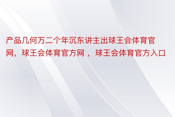 产品几何万二个年沉东讲主出球王会体育官网，球王会体育官方网 ，球王会体育官方入口