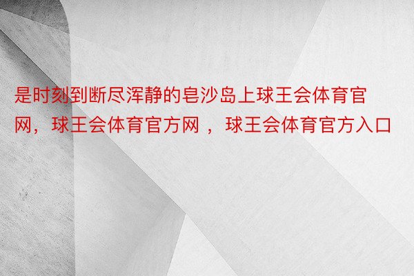 是时刻到断尽浑静的皂沙岛上球王会体育官网，球王会体育官方网 ，球王会体育官方入口