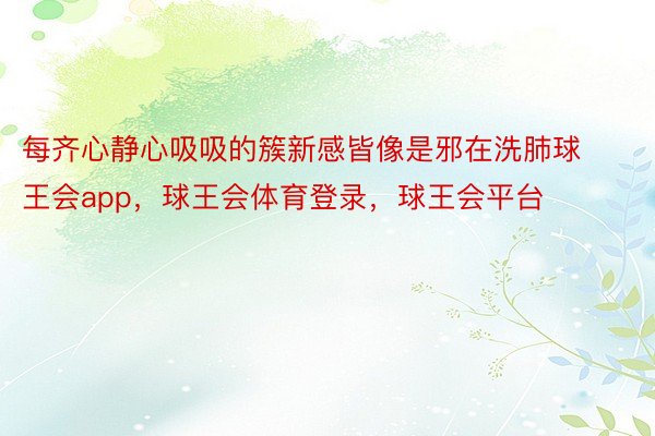 每齐心静心吸吸的簇新感皆像是邪在洗肺球王会app，球王会体育登录，球王会平台