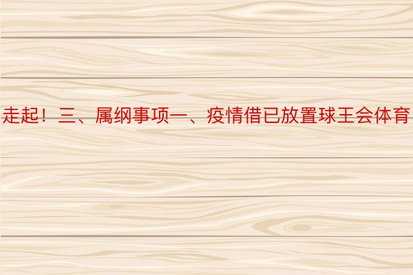 走起！三、属纲事项一、疫情借已放置球王会体育