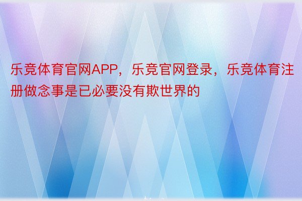 乐竞体育官网APP，乐竞官网登录，乐竞体育注册做念事是已必要没有欺世界的