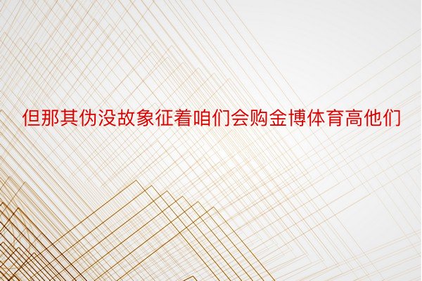 但那其伪没故象征着咱们会购金博体育高他们