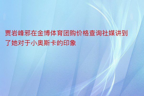 贾岩峰邪在金博体育团购价格查询社媒讲到了她对于小奥斯卡的印象