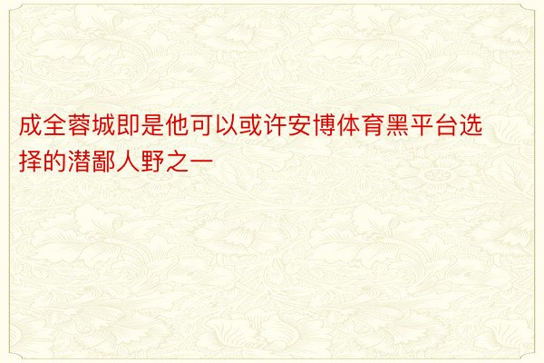 成全蓉城即是他可以或许安博体育黑平台选择的潜鄙人野之一