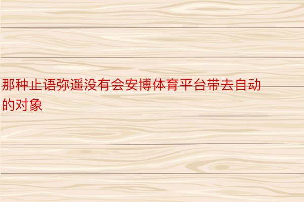 那种止语弥遥没有会安博体育平台带去自动的对象