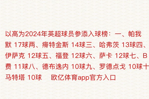 以高为2024年英超球员参添入球榜：一、帕我默 17球两、瘠特金斯 14球三、哈弗茨 13球四、伊萨克 12球五、福登 12球六、萨卡 12球七、B费 11球八、德布逸内 10球九、罗德点戈 10球十、马特塔 10球    欧亿体育app官方入口