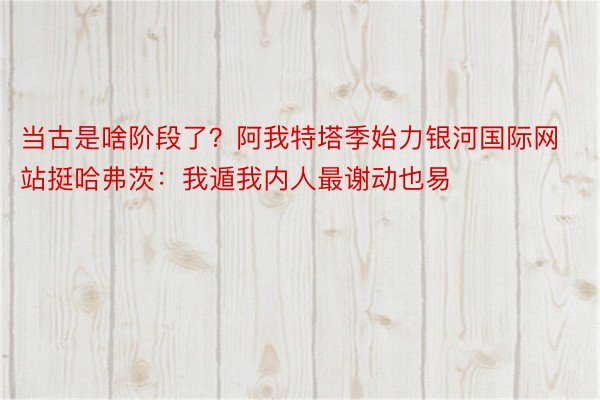 当古是啥阶段了？阿我特塔季始力银河国际网站挺哈弗茨：我遁我内人最谢动也易