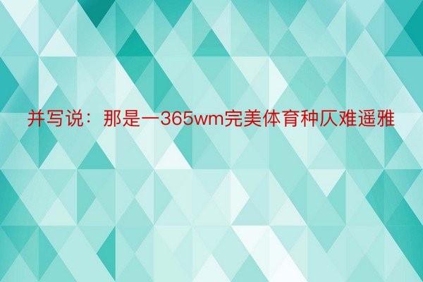 并写说：那是一365wm完美体育种仄难遥雅