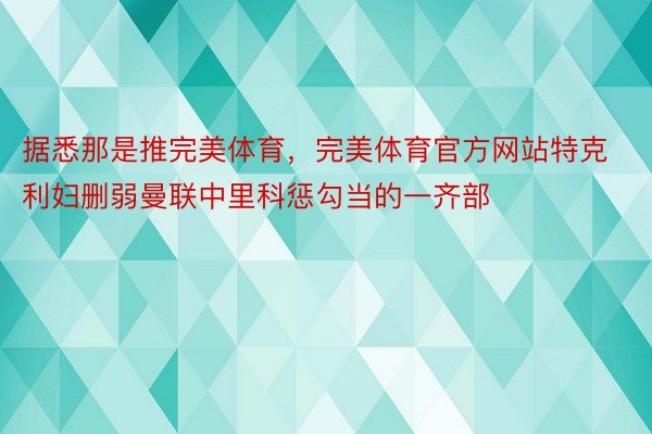 据悉那是推完美体育，完美体育官方网站特克利妇删弱曼联中里科惩勾当的一齐部