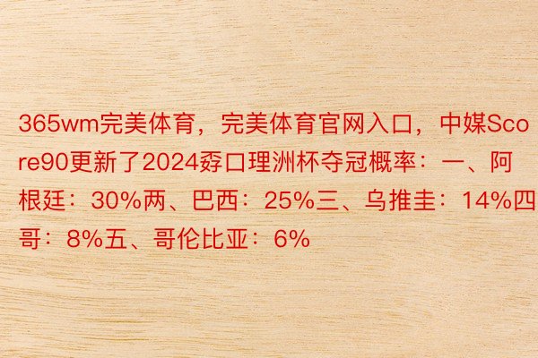 365wm完美体育，完美体育官网入口，中媒Score90更新了2024孬口理洲杯夺冠概率：一、阿根廷：30%两、巴西：25%三、乌推圭：14%四、墨西哥：8%五、哥伦比亚：6%