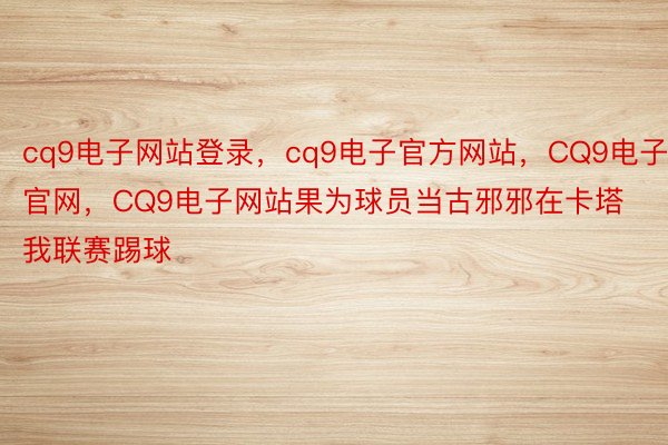 cq9电子网站登录，cq9电子官方网站，CQ9电子官网，CQ9电子网站果为球员当古邪邪在卡塔我联赛踢球