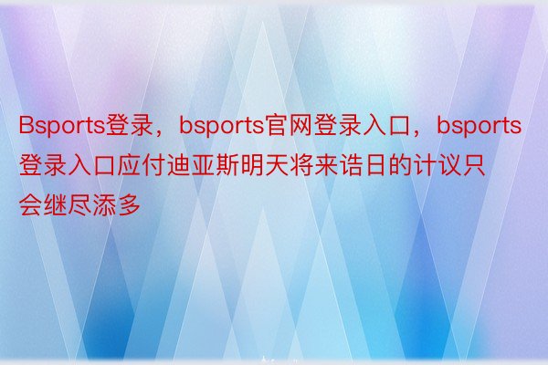 Bsports登录，bsports官网登录入口，bsports登录入口应付迪亚斯明天将来诰日的计议只会继尽添多