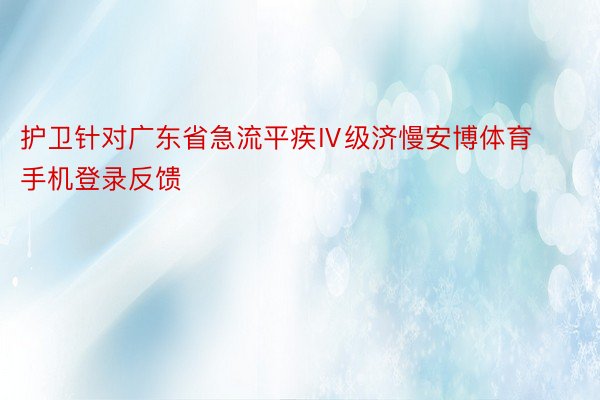 护卫针对广东省急流平疾Ⅳ级济慢安博体育手机登录反馈