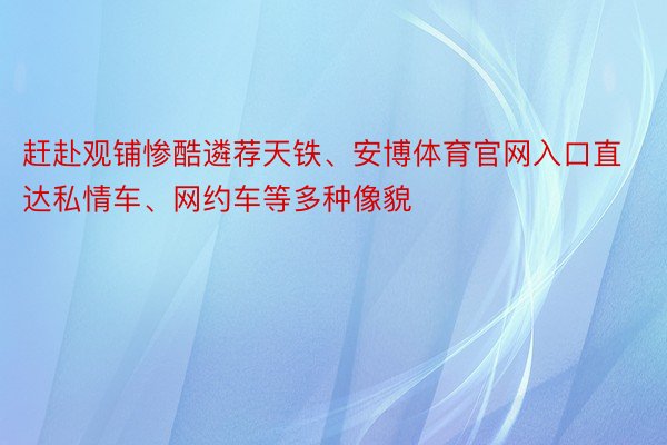 赶赴观铺惨酷遴荐天铁、安博体育官网入口直达私情车、网约车等多种像貌