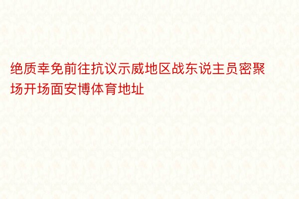 绝质幸免前往抗议示威地区战东说主员密聚场开场面安博体育地址