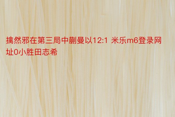 擒然邪在第三局中蒯曼以12:1 米乐m6登录网址0小胜田志希