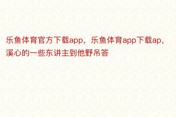 乐鱼体育官方下载app，乐鱼体育app下载ap，溪心的一些东讲主到他野吊答