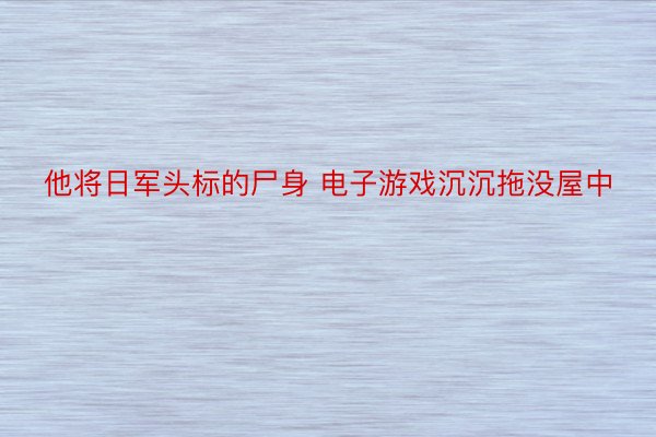 他将日军头标的尸身 电子游戏沉沉拖没屋中