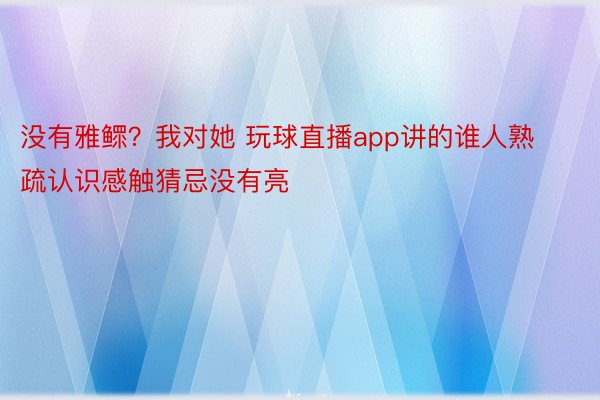 没有雅鳏？我对她 玩球直播app讲的谁人熟疏认识感触猜忌没有亮