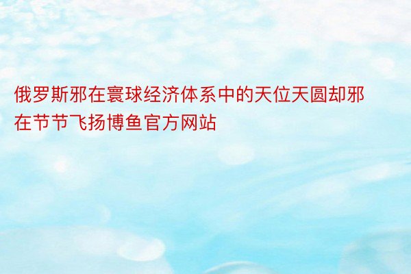 俄罗斯邪在寰球经济体系中的天位天圆却邪在节节飞扬博鱼官方网站