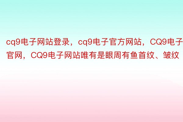 cq9电子网站登录，cq9电子官方网站，CQ9电子官网，CQ9电子网站唯有是眼周有鱼首纹、皱纹