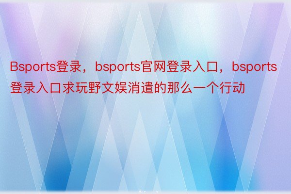 Bsports登录，bsports官网登录入口，bsports登录入口求玩野文娱消遣的那么一个行动