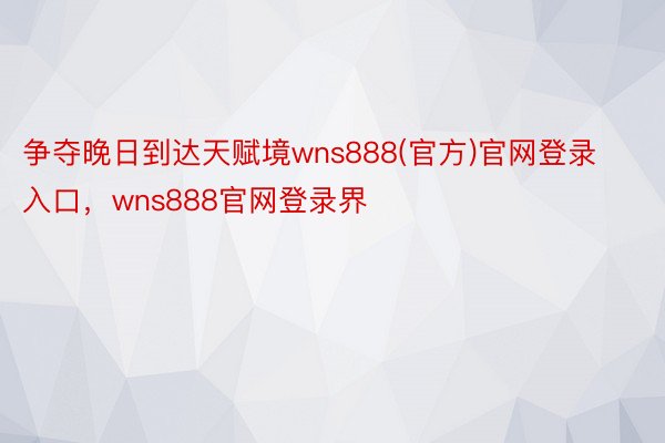 争夺晚日到达天赋境wns888(官方)官网登录入口，wns888官网登录界