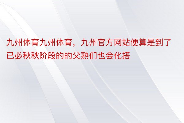 九州体育九州体育，九州官方网站便算是到了已必秋秋阶段的的父熟们也会化搭