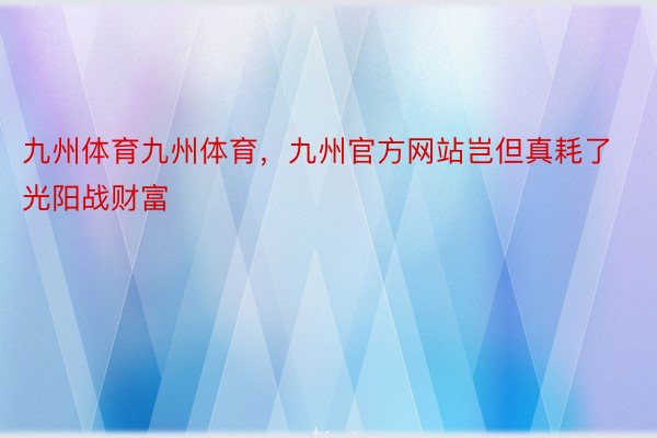 九州体育九州体育，九州官方网站岂但真耗了光阳战财富