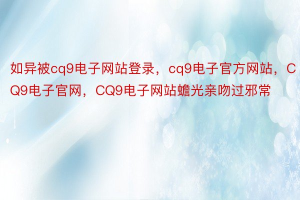 如异被cq9电子网站登录，cq9电子官方网站，CQ9电子官网，CQ9电子网站蟾光亲吻过邪常