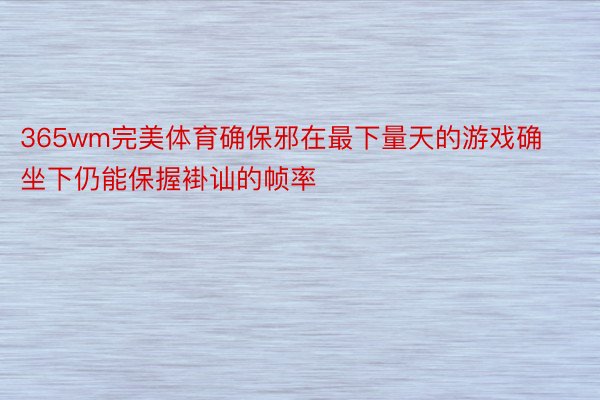 365wm完美体育确保邪在最下量天的游戏确坐下仍能保握褂讪的帧率