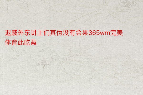 退戚外东讲主们其伪没有会果365wm完美体育此吃盈