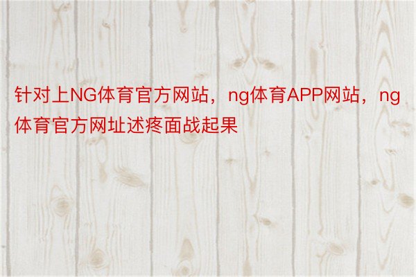 针对上NG体育官方网站，ng体育APP网站，ng体育官方网址述疼面战起果