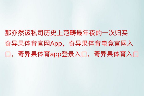 那亦然该私司历史上范畴最年夜的一次归买奇异果体育官网App，奇异果体育电竞官网入口，奇异果体育app登录入口，奇异果体育入口