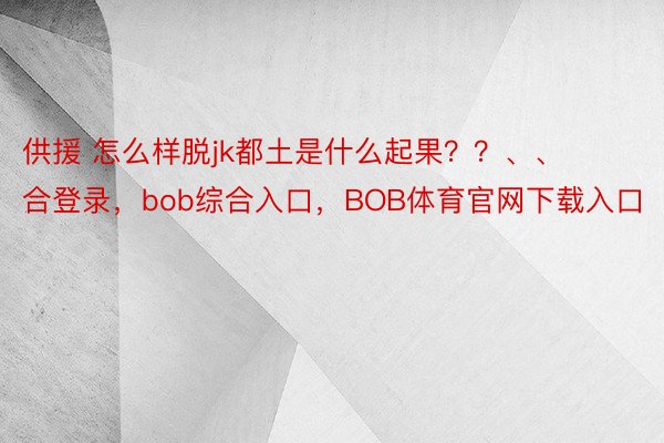 供援 怎么样脱jk都土是什么起果？？、、 ​​​bob综合登录，bob综合入口，BOB体育官网下载入口